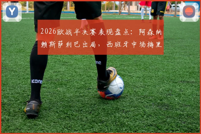 2026欧战半决赛表现盘点:阿森纳赖斯萨利巴出局,西班牙中场梅里诺率队挺进决赛