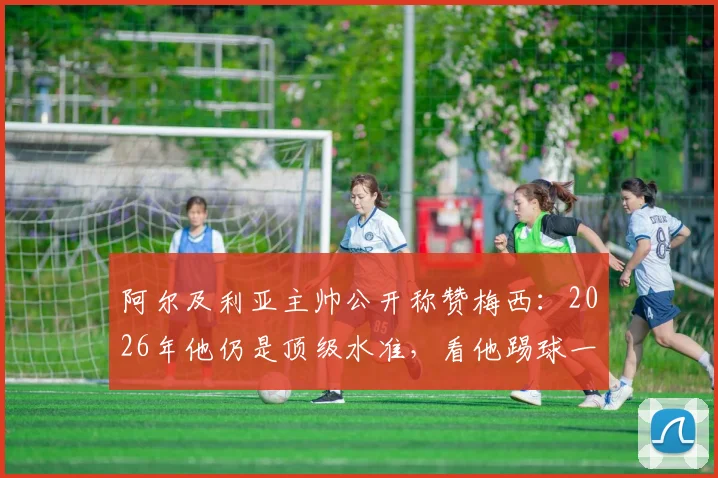 阿尔及利亚主帅公开称赞梅西：2026年他仍是顶级水准，看他踢球一切都变简单