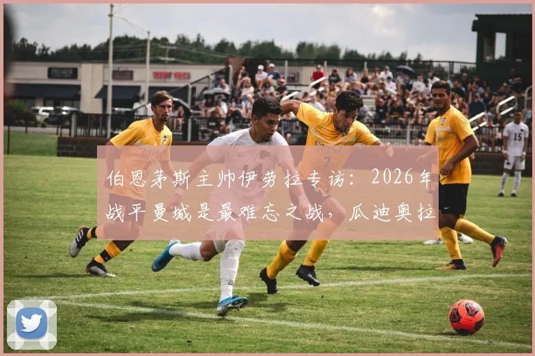 伯恩茅斯主帅伊劳拉专访:2026年战平曼城是最难忘之战,瓜迪奥拉是我学习的顶级标杆