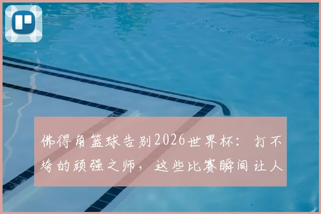 佛得角篮球告别2026世界杯：打不垮的顽强之师，这些比赛瞬间让人肃然起敬
