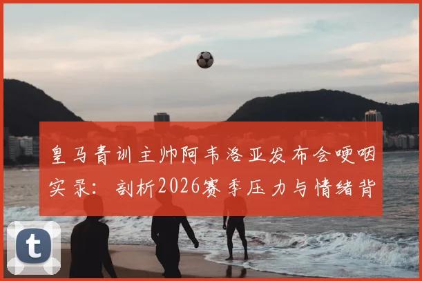 皇马青训主帅阿韦洛亚发布会哽咽实录：剖析2026赛季压力与情绪背后的深层原因