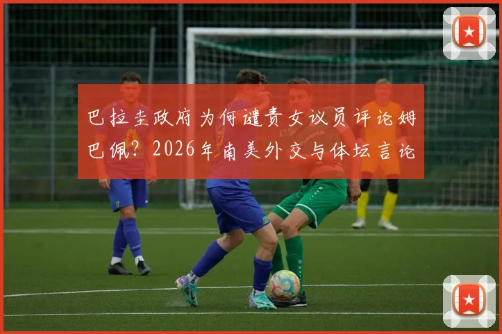 巴拉圭政府为何谴责女议员评论姆巴佩？2026年南美外交与体坛言论风波深度剖析