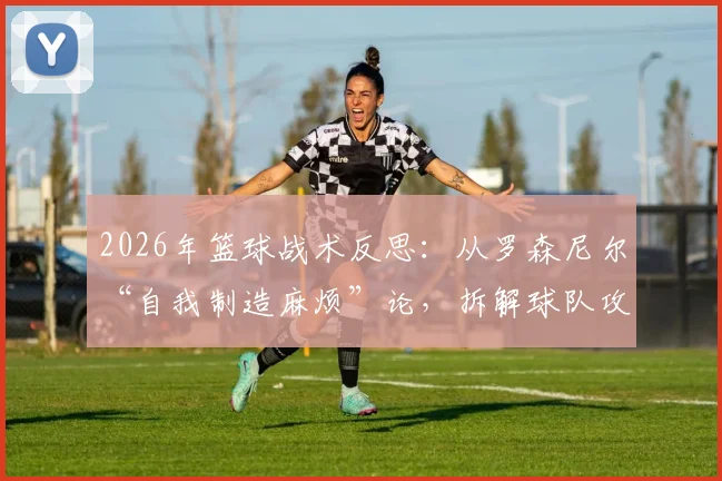 2026年篮球战术反思：从罗森尼尔“自我制造麻烦”论，拆解球队攻防两端效率提升的3个核心步骤