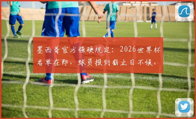 墨西哥官方强硬规定：2026世界杯名单在即，球员报到截止日不候，缺席即出局！