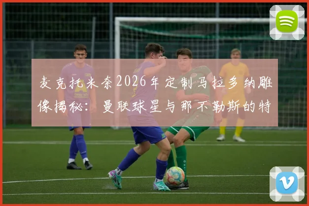 麦克托米奈2026年定制马拉多纳雕像揭秘:曼联球星与那不勒斯的特殊情结,顶级足球雕像定制费用参考