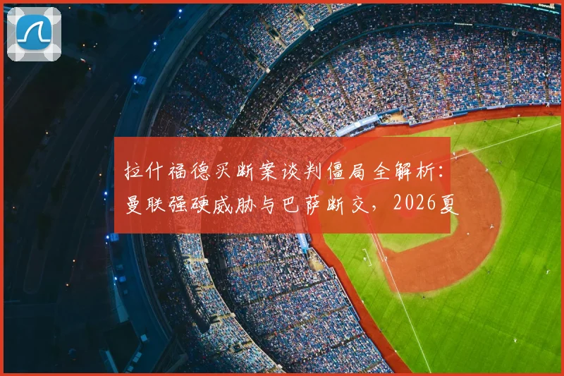 拉什福德买断案谈判僵局全解析：曼联强硬威胁与巴萨断交，2026夏窗转会前景扑朔迷离