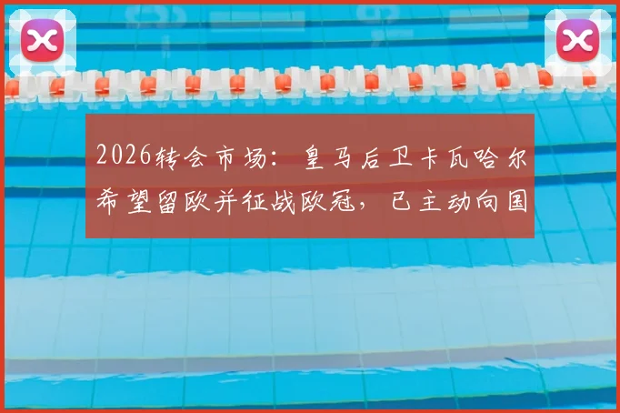 2026转会市场：皇马后卫卡瓦哈尔希望留欧并征战欧冠，已主动向国际米兰发出加盟邀请