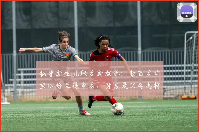 秘鲁新生儿取名新潮流:数百名宝宝以哈兰德命名,背后是父母怎样的“望子成龙”期许?2026年体育文化现象解读