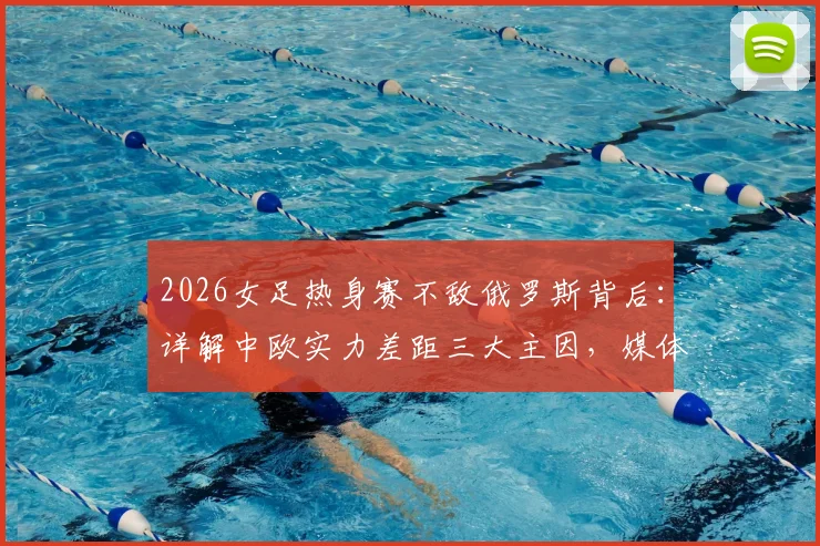 2026女足热身赛不敌俄罗斯背后:详解中欧实力差距三大主因,媒体人分析未来发展之路