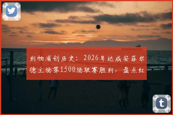 利物浦创历史：2026年达成安菲尔德主场第1500场联赛胜利，盘点红军里程碑之战与关键数据