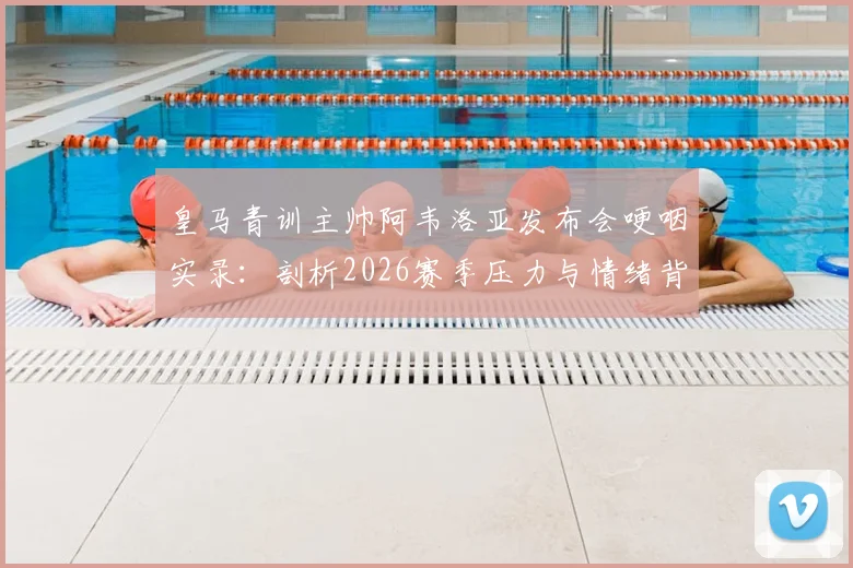 皇马青训主帅阿韦洛亚发布会哽咽实录:剖析2026赛季压力与情绪背后的深层原因