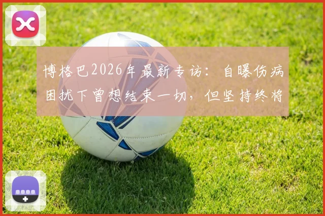 博格巴2026年最新专访:自曝伤病困扰下曾想结束一切,但坚持终将回归赛场的真实心声