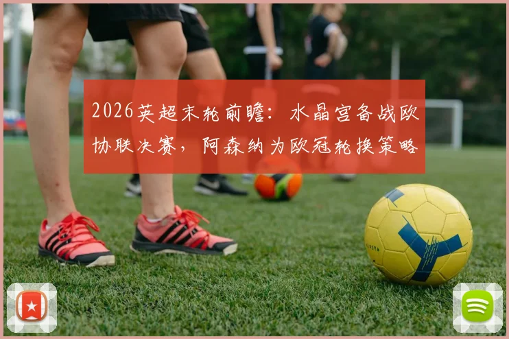 2026英超末轮前瞻：水晶宫备战欧协联决赛，阿森纳为欧冠轮换策略及对比赛影响分析