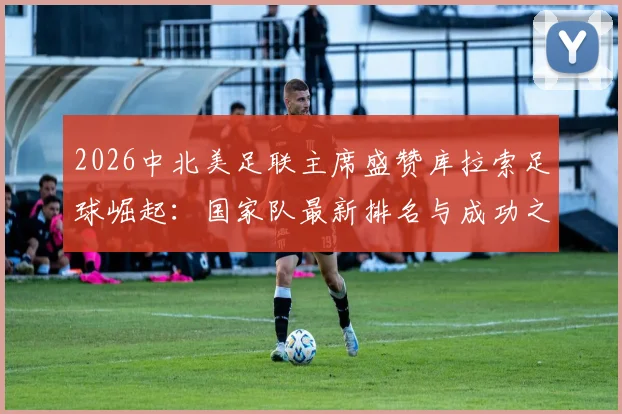 2026中北美足联主席盛赞库拉索足球崛起：国家队最新排名与成功之路深度解读