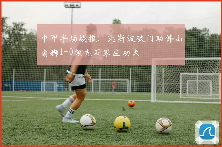 中甲半场战报：比斯波破门助佛山南狮1-0领先石家庄功夫