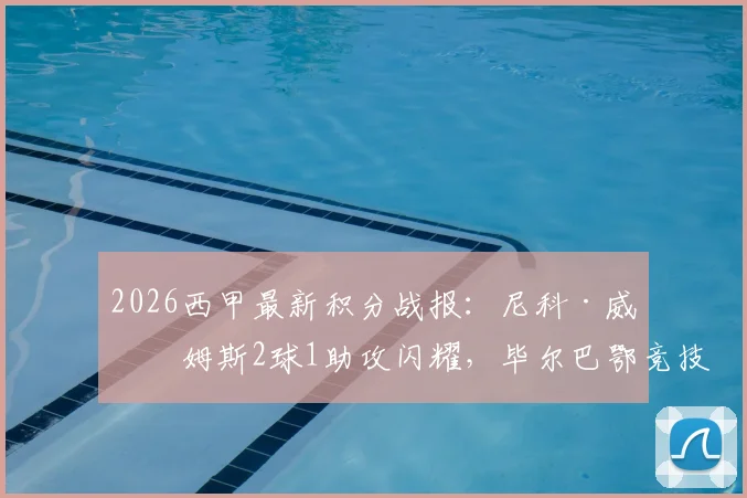 2026西甲最新积分战报：尼科·威廉姆斯2球1助攻闪耀，毕尔巴鄂竞技4-2逆转阿拉维斯，附全场录像回放链接