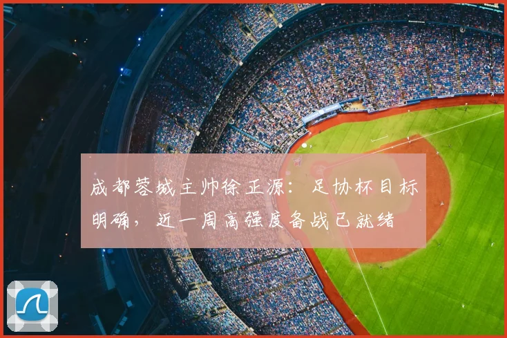 成都蓉城主帅徐正源：足协杯目标明确，近一周高强度备战已就绪