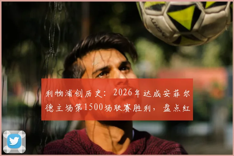 利物浦创历史:2026年达成安菲尔德主场第1500场联赛胜利,盘点红军里程碑之战与关键数据