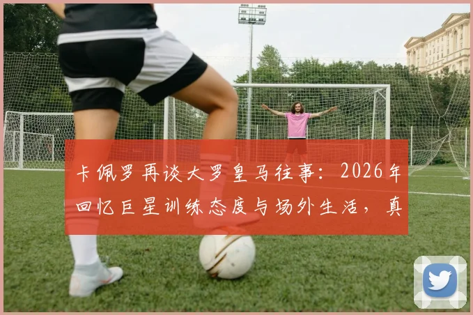 卡佩罗再谈大罗皇马往事：2026年回忆巨星训练态度与场外生活，真实情况究竟如何？