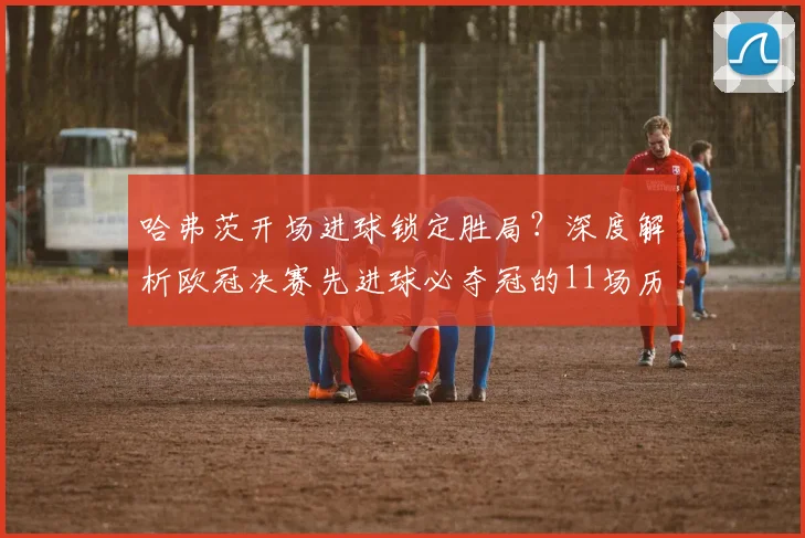 哈弗茨开场进球锁定胜局？深度解析欧冠决赛先进球必夺冠的11场历史定律与2026决赛战例