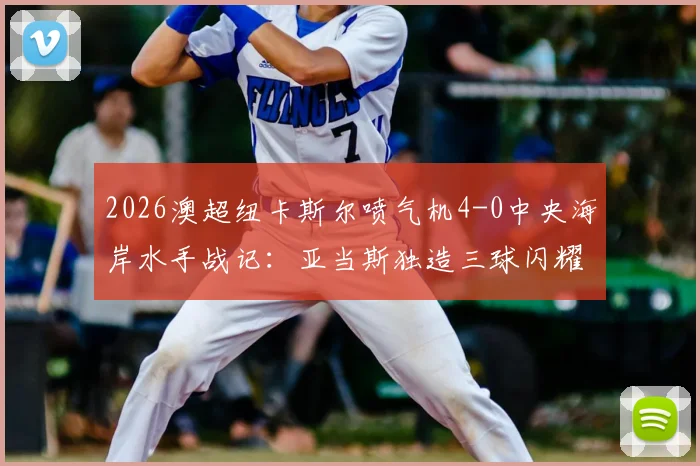 2026澳超纽卡斯尔喷气机4-0中央海岸水手战记：亚当斯独造三球闪耀，多布森破门，附全场集锦与积分榜分析