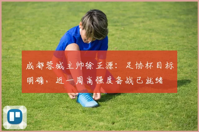 成都蓉城主帅徐正源:足协杯目标明确,近一周高强度备战已就绪
