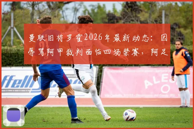 曼联旧将罗霍2026年最新动态:因辱骂阿甲裁判面临四场禁赛,阿足协严惩球场不当言行