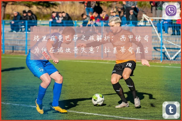 格里兹曼巴萨之旅解析：西甲传奇为何在诺坎普失意？拉基蒂奇直言他也说不清