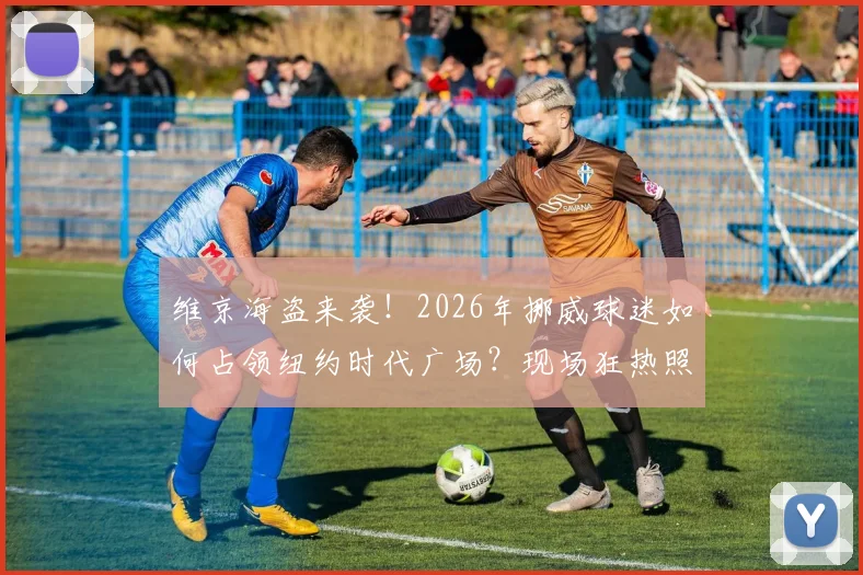 维京海盗来袭！2026年挪威球迷如何占领纽约时代广场？现场狂热照片与旅行助威全攻略