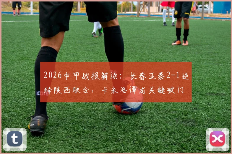 2026中甲战报解读:长春亚泰2-1逆转陕西联合,卡米洛谭龙关键破门,详解比赛进程与转折点
