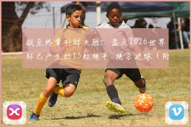 战至终章补时决胜：盘点2026世界杯已产生的15粒绝平_绝杀进球（附最新完整数据）