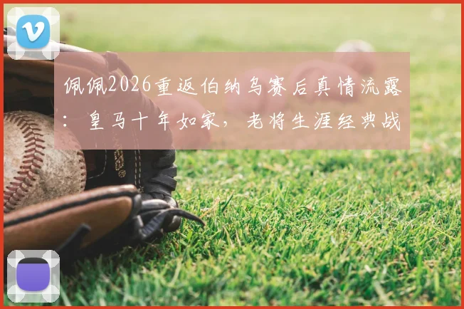 佩佩2026重返伯纳乌赛后真情流露:皇马十年如家,老将生涯经典战役与数据回顾
