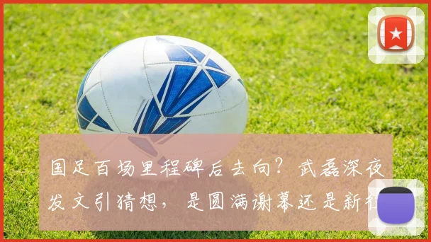 国足百场里程碑后去向？武磊深夜发文引猜想，是圆满谢幕还是新征程前奏