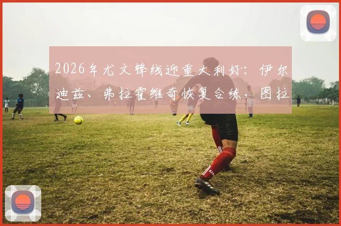 2026年尤文锋线迎重大利好:伊尔迪兹、弗拉霍维奇恢复合练,图拉姆确认伤愈复出,球队攻击线终迎齐整