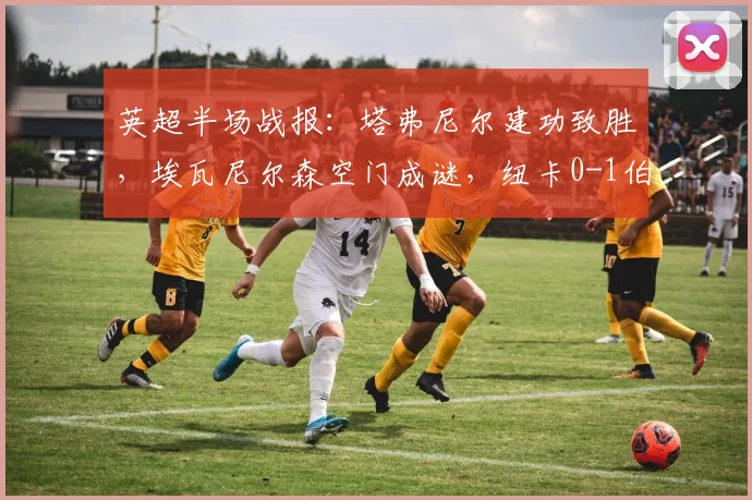 英超半场战报:塔弗尼尔建功致胜,埃瓦尼尔森空门成谜,纽卡0-1伯恩茅斯全场录像及赛后分析