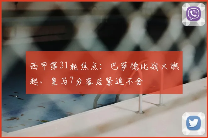 西甲第31轮焦点：巴萨德比战火燃起，皇马7分落后紧追不舍
