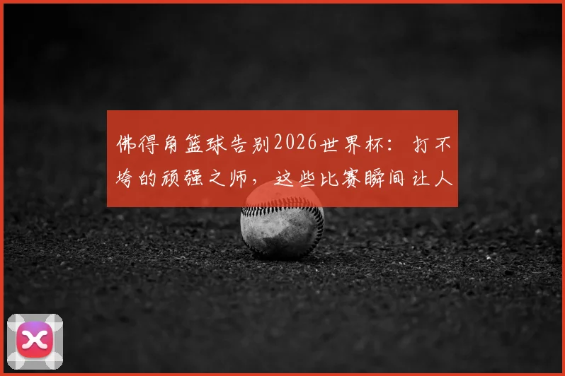 佛得角篮球告别2026世界杯:打不垮的顽强之师,这些比赛瞬间让人肃然起敬