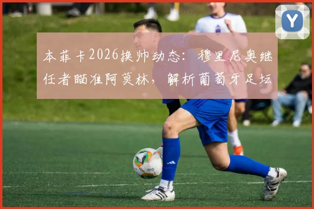 本菲卡2026换帅动态：穆里尼奥继任者瞄准阿莫林，解析葡萄牙足坛帅位更迭内幕