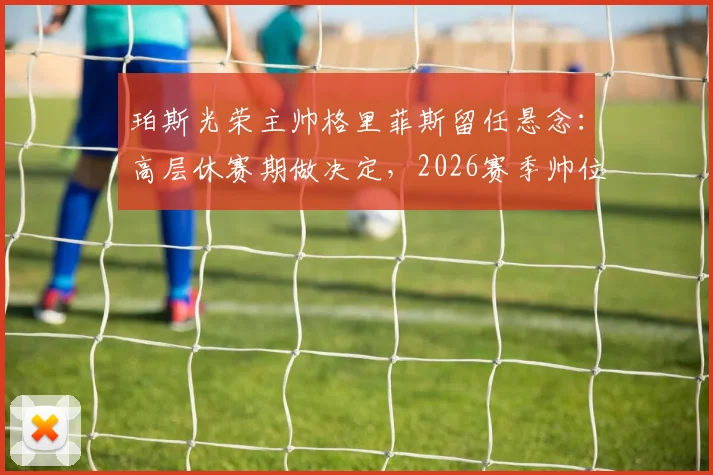 珀斯光荣主帅格里菲斯留任悬念：高层休赛期做决定，2026赛季帅位成焦点