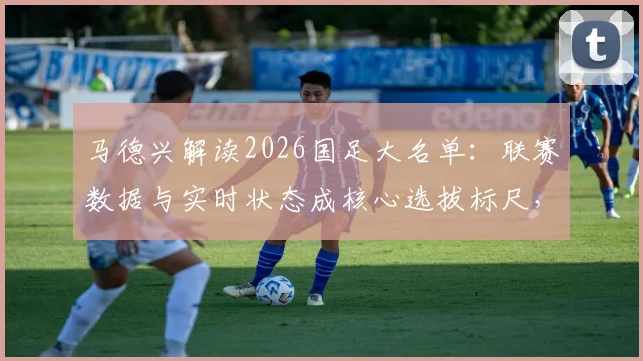 马德兴解读2026国足大名单:联赛数据与实时状态成核心选拔标尺,入围球员关键指标详解
