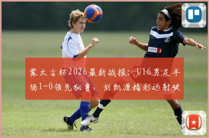 蒙太古杯2026最新战报：U16男足半场1-0领先秘鲁，刘凯源精彩远射破门视频分析与比赛回顾