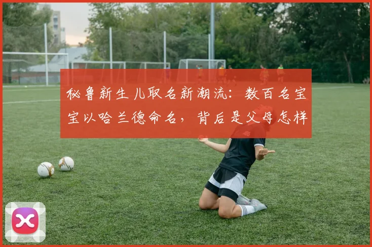 秘鲁新生儿取名新潮流：数百名宝宝以哈兰德命名，背后是父母怎样的“望子成龙”期许？2026年体育文化现象解读