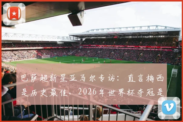 巴萨超新星亚马尔专访：直言梅西是历史最佳，2026年世界杯夺冠是最大目标