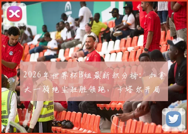 2026年世界杯B组最新积分榜：加拿大一骑绝尘狂胜领跑，卡塔尔开局两连败净胜球-6陷入绝境