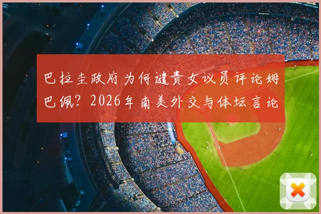 巴拉圭政府为何谴责女议员评论姆巴佩?2026年南美外交与体坛言论风波深度剖析
