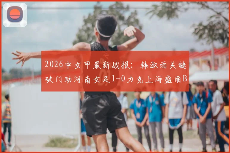2026中女甲最新战报：韩淑雨关键破门助河南女足1-0力克上海盛丽B队，附积分榜及赛事分析