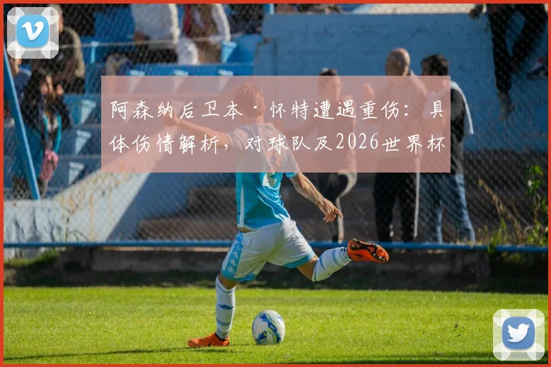 阿森纳后卫本·怀特遭遇重伤：具体伤情解析，对球队及2026世界杯前景影响几何？