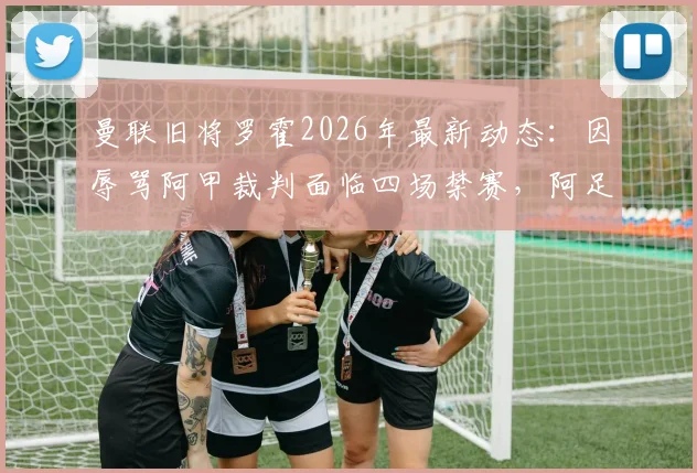 曼联旧将罗霍2026年最新动态：因辱骂阿甲裁判面临四场禁赛，阿足协严惩球场不当言行