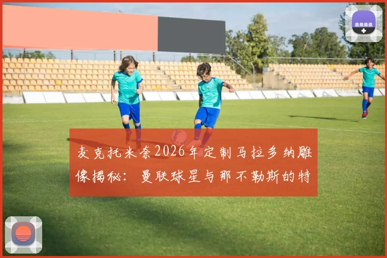麦克托米奈2026年定制马拉多纳雕像揭秘：曼联球星与那不勒斯的特殊情结，顶级足球雕像定制费用参考