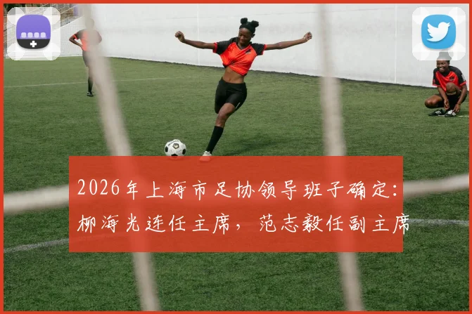 2026年上海市足协领导班子确定：柳海光连任主席，范志毅任副主席，未来工作重点解析
